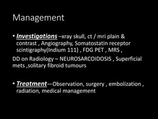 Management
• Investigations –xray skull, ct / mri plain &
contrast , Angiography, Somatostatin receptor
scintigraphy(Indium 111) , FDG PET , MRS ,
DD on Radiology – NEUROSARCOIDOSIS , Superficial
mets ,solitary fibroid tumours
• Treatment—Observation, surgery , embolization ,
radiation, medical management
 