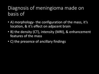 Diagnosis of meningioma made on
basis of
• A) morphology- the configuration of the mass, it’s
location, & it’s effect on adjacent brain
• B) the density (CT), intensity (MRI), & enhancement
features of the mass
• C) the presence of ancillary findings
 