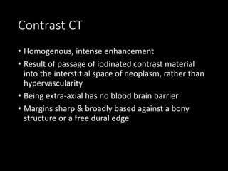 Contrast CT
• Homogenous, intense enhancement
• Result of passage of iodinated contrast material
into the interstitial space of neoplasm, rather than
hypervascularity
• Being extra-axial has no blood brain barrier
• Margins sharp & broadly based against a bony
structure or a free dural edge
 