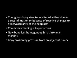 • Contiguous bony structures altered, either due to
direct infiltration or because of reactive changes to
hypervascularity of the neoplasm
• Commonest finding is hyperostoses
• New bone less homogenous & has irregular
margins
• Bony erosion by pressure from an adjacent tumor
 
