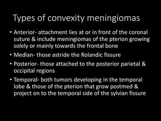 Types of convexity meningiomas
• Anterior- attachment lies at or in front of the coronal
suture & include meningiomas of the pterion growing
solely or mainly towards the frontal bone
• Median- those astride the Rolandic fissure
• Posterior- those attached to the posterior parietal &
occipital regions
• Temporal- both tumors developing in the temporal
lobe & those of the pterion that grow postmed &
project on to the temporal side of the sylvian fissure
 