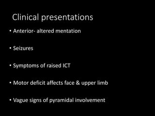 Clinical presentations
• Anterior- altered mentation
• Seizures
• Symptoms of raised ICT
• Motor deficit affects face & upper limb
• Vague signs of pyramidal involvement
 