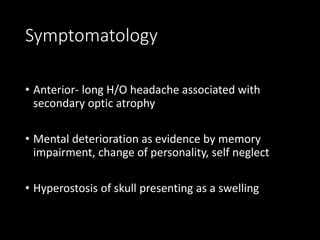 Symptomatology
• Anterior- long H/O headache associated with
secondary optic atrophy
• Mental deterioration as evidence by memory
impairment, change of personality, self neglect
• Hyperostosis of skull presenting as a swelling
 