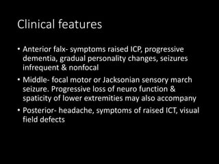Clinical features
• Anterior falx- symptoms raised ICP, progressive
dementia, gradual personality changes, seizures
infrequent & nonfocal
• Middle- focal motor or Jacksonian sensory march
seizure. Progressive loss of neuro function &
spaticity of lower extremities may also accompany
• Posterior- headache, symptoms of raised ICT, visual
field defects
 