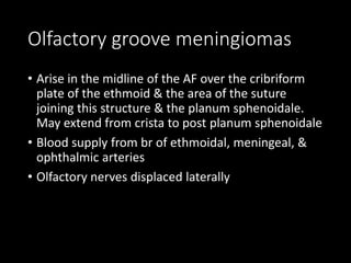 Olfactory groove meningiomas
• Arise in the midline of the AF over the cribriform
plate of the ethmoid & the area of the suture
joining this structure & the planum sphenoidale.
May extend from crista to post planum sphenoidale
• Blood supply from br of ethmoidal, meningeal, &
ophthalmic arteries
• Olfactory nerves displaced laterally
 