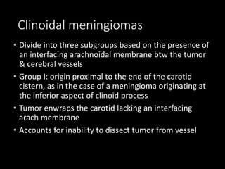 Clinoidal meningiomas
• Divide into three subgroups based on the presence of
an interfacing arachnoidal membrane btw the tumor
& cerebral vessels
• Group I: origin proximal to the end of the carotid
cistern, as in the case of a meningioma originating at
the inferior aspect of clinoid process
• Tumor enwraps the carotid lacking an interfacing
arach membrane
• Accounts for inability to dissect tumor from vessel
 