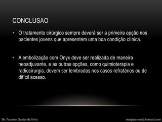 CONCLUSAO
• O tratamento cirúrgico sempre deverá ser a primeira opção nos
pacientes jovens que apresentem uma boa condição clínica.
• A embolização com Onyx deve ser realizada de maneira
neoadjuvante, e as outras opções, como quimioterapia e
radiocirurgia, devem ser lembradas nos casos refratários ou de
difícil acesso.
Dr. Peterson Xavier da Silva medpeterson@hotmail.com
 