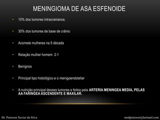 • 10% dos tumores intracranianos.
• 30% dos tumores de base de crânio
• Acomete mulheres na 5 década
• Relação mulher homem 2:1
• Benignos
• Principal tipo histológico e o menigoendoteliar
• A nutrição principal desses tumores e feitos pela ARTERIA MENINGEA MEDIA, PELAS
AA FARINGEA ASCENDENTE E MAXILAR.
MENINGIOMA DE ASA ESFENOIDE
Dr. Peterson Xavier da Silva medpeterson@hotmail.com
 