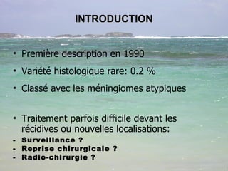 INTRODUCTION Première description en 1990 Variété histologique rare: 0.2 %  Classé avec les méningiomes atypiques Traitement parfois difficile devant les récidives ou nouvelles localisations: -  Surveillance ? -  Reprise chirurgicale ? -  Radio-chirurgie ?  