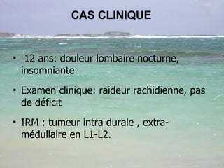 CAS CLINIQUE 12 ans: douleur lombaire nocturne, insomniante Examen clinique: raideur rachidienne, pas de déficit IRM : tumeur intra durale , extra-médullaire en L1-L2. 