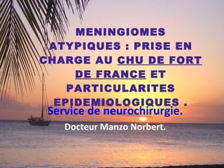 MENINGIOMES ATYPIQUES : PRISE EN CHARGE AU  CHU DE FORT DE FRANCE  ET PARTICULARITES EPIDEMIOLOGIQUES . Service de neurochirurgie.   Docteur Manzo Norbert.   