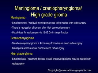 Meningioma / craniopharyngioma/Meningioma / craniopharyngioma/
High grade gliomaHigh grade gliomaMeningioma
- Small recurrent / residual meningioma need to be treated with radiosurgery
- There is regression of tumour after high dose radiosurgery
- Usual dose for radiosurgery is 12-15 Gy in single fraction
Craniopharyngioma
- Small craniopharyngioma > 4mm away from chiasm need radiosurgery
- Small para-sellar residual disease need radiosurgery
High grade glioma
- Small residual / recurrent disease in well preserved patients may be treated with
radiosurgery
Copyright@www.radiosurgery-india.com
 
