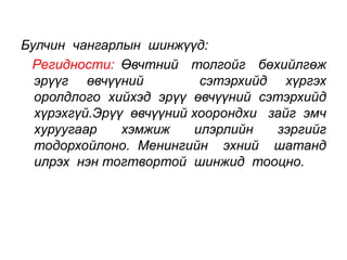 Булчин чангарлын шинжүүд: 
Регидности: Өвчтний толгойг бөхийлгөж 
эрүүг өвчүүний сэтэрхийд хүргэх 
оролдлого хийхэд эрүү өвчүүний сэтэрхийд 
хүрэхгүй.Эрүү өвчүүний хоорондхи зайг эмч 
хуруугаар хэмжиж илэрлийн зэргийг 
тодорхойлоно. Менингийн эхний шатанд 
илрэх нэн тогтвортой шинжид тооцно. 
 