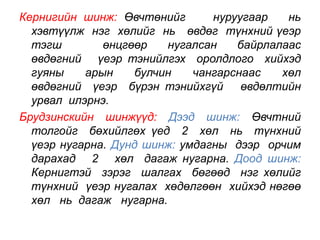 Кернигийн шинж: Өвчтөнийг нуруугаар нь 
хэвтүүлж нэг хөлийг нь өвдөг түнхний үеэр 
тэгш өнцгөөр нугалсан байрлалаас 
өвдөгний үеэр тэнийлгэх оролдлого хийхэд 
гуяны арын булчин чангарснаас хөл 
өвдөгний үеэр бүрэн тэнийхгүй өвдөлтийн 
урвал илэрнэ. 
Брудзинскийн шинжүүд: Дээд шинж: Өвчтний 
толгойг бөхийлгөх үед 2 хөл нь түнхний 
үеэр нугарна. Дунд шинж: умдагны дээр орчим 
дарахад 2 хөл дагаж нугарна. Доод шинж: 
Кернигтэй зэрэг шалгах бөгөөд нэг хөлийг 
түнхний үеэр нугалах хөдөлгөөн хийхэд нөгөө 
хөл нь дагаж нугарна. 
 