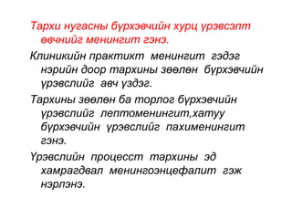 Тархи нугасны бүрхэвчийн хурц үрэвсэлт 
өвчнийг менингит гэнэ. 
Клиникийн практикт менингит гэдэг 
нэрийн доор тархины зөөлөн бүрхэвчийн 
үрэвслийг авч үздэг. 
Тархины зөөлөн ба торлог бүрхэвчийн 
үрэвслийг лептоменингит,хатуу 
бүрхэвчийн үрэвслийг пахименингит 
гэнэ. 
Үрэвслийн процесст тархины эд 
хамрагдвал менингоэнцефалит гэж 
нэрлэнэ. 
 