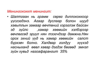 Менингококкт менингит: 
• Шалтгаан нь грамм сөрөг диплококкоор 
үүсгэгдэнэ. Агаар дуслаар болон шууд 
хавьтлын замаар өвчтөний хэрэглэж байсан 
эд зүйлс ,хамар хөөмийн хэлбэрээр 
өвчлөгсөд эрүүл нян тээгчдээр дамжна.Нян 
орох эхний үүд нь хамар хөөмийн салст 
бүрхэвч болно. Халдвар голдуу хүүхэд 
насныханд өвөл хавар дэгдэх бөгөөд эмнэл 
зүйн хувьд назоафарангит 35% 
 