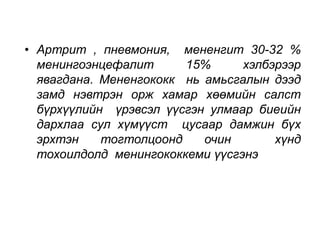 • Артрит , пневмония, мененгит 30-32 % 
менингоэнцефалит 15% хэлбэрээр 
явагдана. Мененгококк нь амьсгалын дээд 
замд нэвтрэн орж хамар хөөмийн салст 
бүрхүүлийн үрэвсэл үүсгэн улмаар биеийн 
дархлаа сул хүмүүст цусаар дамжин бүх 
эрхтэн тогтолцоонд очин хүнд 
тохоилдолд менингококкеми үүсгэнэ 
 