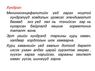 Хүндрэл: 
Менингоэнцефалитийн үед гарах ноцтой 
хүндрэлүүд ховдолын үрэвсэл эпендиматит 
бөгөөд энэ үед хөл нь тэнийсэн гар нь 
нугарсан байрлалд хөшиж горметоник 
таталт өгнө. 
Эрт үеийн хүндрэлд тархины хурц хаван, 
халдвар хордлогын шок хамаарна. 
Хурц хавангийн үед гавлын дотоод даралт 
ихсэх ухаан алдах царай хүрэнтэж хөхрөх , 
хүүхэн хараа нарийсах, харааны хөхлөгт 
хаван үүсэх, шинжүүд гарна 
 