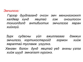 Эмчилгээ: 
Гэрээр дуудлаганд очсон эмч менингококкт 
халдвар хүнд явцтай гэж оношлосон 
тохиолдолд антибиотик эмчилгээг яаран 
хийхгүй. 
Зүрх судасны үйл ажиллагааг дэмжих 
эмчилгээ, кортикостеройд гормон хийж 
яаралтай тусламж үзүүлнэ. 
Хөнгөн болон дунд явцтай үед анхны үзлэг 
хийж шууд эмнэлэгт хүргэнэ. 
 