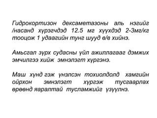 Гидрокортизон дексаметазоны аль нэгийг 
/насанд хүрэгчдэд 12.5 мг хүүхдэд 2-3мг/кг 
тооцож 1 удаагийн тунг шууд в/в хийнэ. 
Амьсгал зүрх судасны үйл ажиллагааг дэмжих 
эмчилгээ хийж эмнэлэгт хүргэнэ. 
Маш хүнд гэж үнэлсэн тохиолдолд хамгийн 
ойрхон эмнэлэгт хүргэж тусгаарлах 
өрөөнд яаралтай тусламжийг үзүүлнэ. 
 
