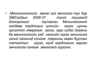 • Менингококкийн эмнэл зүй эмчилгээ тус бүр 
ЭМСайдын 2008-37 тоот тушаалд 
дэлгэрэнгүй тусгасан. Менингококкт 
халдвар хордлогын шокийн эсрэг, цусны 
эргэлтйн хямралыг засах, зүрх судас дэмжих 
ба менингитийн үед нянгийн эсрэг эмчилгээг 
эхний ээлжинд сонгож тархины хаван буулгах 
таталтын эсрэг, хүнд хордлогоос гаргах 
эмчилгээг сонгож эмнэлэгт хүргэнэ. 
 