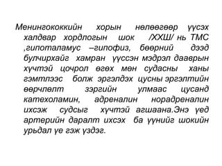 Менингококкийн хорын нөлөөгөөр үүсэх 
халдвар хордлогын шок /ХХШ/ нь ТМС 
,гипоталамус –гипофиз, бөөрний дээд 
булчирхайг хамран үүссэн мэдрэл дааврын 
хүчтэй цочрол өгөх мөн судасны ханы 
гэмтлээс болж эргэлдэх цусны эргэлтийн 
өөрчлөлт зэргийн улмаас цусанд 
катехоламин, адреналин норадреналин 
ихсэж судсыг хүчтэй агшаана.Энэ үед 
артерийн даралт ихсэх ба үүнийг шокийн 
урьдал үе гэж үздэг. 
 