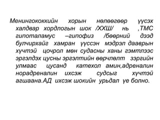 Менингококкийн хорын нөлөөгөөр үүсэх 
халдвар хордлогын шок /ХХШ/ нь ,ТМС 
гипоталамус –гипофиз /бөөрний дээд 
булчирхайг хамран үүссэн мэдрэл дааврын 
хүчтэй цочрол мөн судасны ханы гэмтлээс 
эргэлдэх цусны эргэлтийн өөрчлөлт зэргийн 
улмаас цусанд катехол амин,адреналин 
норадреналин ихсэж судсыг хүчтэй 
агшаана.АД ихсэж шокийн урьдал үе болно. 
 