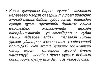 • Хэсэг хугацааны дараа хүчтэй цочролын 
нөлөөгөөр мэдрэл дааврын туйлдал болсноос 
хүчтэй агшиж байсан судас гэнэт тавигдан 
суларч цусны эргэлтийн динамик огцом 
өөрчлөгдөж эхэлнэ.үүнийг шокийн 
гипердинамикийн үе гэнэ:Дараа нь судас 
агших чадвараа алдан тэлэгдэн цусны 
урсгал удаашран зогсонгоших хандлагатай 
болно.ДВС үүсч эхэлнэ.Судасны нэвчимтгий 
чанар ихсэн өтгөрсөн цусанд дүрст 
элментүүд наалдан бүлэн үүсгэж бодисын 
солилцооны дутуу исэлдэлтийг нэмэгдүүлнэ. 
 
