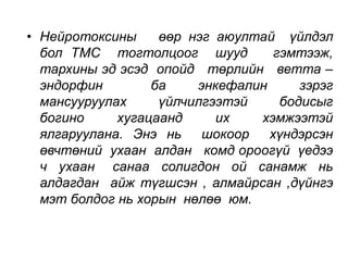 • Нейротоксины өөр нэг аюултай үйлдэл 
бол ТМС тогтолцоог шууд гэмтээж, 
тархины эд эсэд опойд төрлийн ветта – 
эндорфин ба энкефалин зэрэг 
мансууруулах үйлчилгээтэй бодисыг 
богино хугацаанд их хэмжээтэй 
ялгаруулана. Энэ нь шокоор хүндэрсэн 
өвчтөний ухаан алдан комд ороогүй үедээ 
ч ухаан санаа солигдон ой санамж нь 
алдагдан айж түгшсэн , алмайрсан ,дүйнгэ 
мэт болдог нь хорын нөлөө юм. 
 