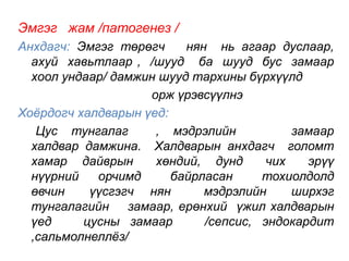 Эмгэг жам /патогенез / 
Анхдагч: Эмгэг төрөгч нян нь агаар дуслаар, 
ахуй хавьтлаар , /шууд ба шууд бус замаар 
хоол ундаар/ дамжин шууд тархины бүрхүүлд 
орж үрэвсүүлнэ 
Хоёрдогч халдварын үед: 
Цус тунгалаг , мэдрэлийн замаар 
халдвар дамжина. Халдварын анхдагч голомт 
хамар дайврын хөндий, дунд чих эрүү 
нүүрний орчимд байрласан тохиолдолд 
өвчин үүсгэгч нян мэдрэлийн ширхэг 
тунгалагийн замаар, ерөнхий үжил халдварын 
үед цусны замаар /сепсис, эндокардит 
,сальмолнеллёз/ 
 