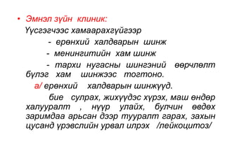 • Эмнэл зүйн клиник: 
Үүсгэгчээс хамаарахгүйгээр 
- ерөнхий халдварын шинж 
- менингитийн хам шинж 
- тархи нугасны шингэний өөрчлөлт 
бүлэг хам шинжээс тогтоно. 
а/ ерөнхий халдварын шинжүүд. 
бие сулрах, жихүүдэс хүрэх, маш өндөр 
халууралт , нүүр улайх, булчин өвдөх 
заримдаа арьсан дээр тууралт гарах, захын 
цусанд үрэвслийн урвал илрэх /лейкоцитоз/ 
 