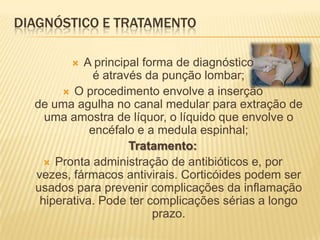 DIAGNÓSTICO E TRATAMENTO

           A principal forma de diagnóstico
              é através da punção lombar;
        O procedimento envolve a inserção
  de uma agulha no canal medular para extração de
    uma amostra de líquor, o líquido que envolve o
             encéfalo e a medula espinhal;
                     Tratamento:
     Pronta administração de antibióticos e, por
  vezes, fármacos antivirais. Corticóides podem ser
  usados para prevenir complicações da inflamação
   hiperativa. Pode ter complicações sérias a longo
                          prazo.
 