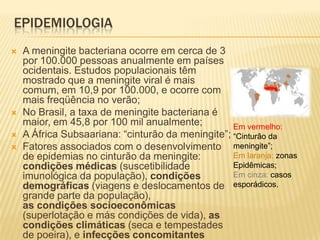 EPIDEMIOLOGIA
   A meningite bacteriana ocorre em cerca de 3
    por 100.000 pessoas anualmente em países
    ocidentais. Estudos populacionais têm
    mostrado que a meningite viral é mais
    comum, em 10,9 por 100.000, e ocorre com
    mais freqüência no verão;
   No Brasil, a taxa de meningite bacteriana é
    maior, em 45,8 por 100 mil anualmente;         Em vermelho:
   A África Subsaariana: “cinturão da meningite”; “Cinturão da
   Fatores associados com o desenvolvimento meningite”;
    de epidemias no cinturão da meningite:         Em laranja: zonas
    condições médicas (suscetibilidade             Epidêmicas;
    imunológica da população), condições           Em cinza: casos
    demográficas (viagens e deslocamentos de esporádicos.
    grande parte da população),
    as condições socioeconômicas
    (superlotação e más condições de vida), as
    condições climáticas (seca e tempestades
    de poeira), e infecções concomitantes
 