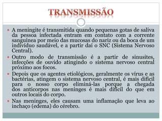  A meningite é transmitida quando pequenas gotas de saliva
da pessoa infectada entram em contato com a corrente
sanguínea por meio das mucosas do nariz ou da boca de um
indivíduo saudável, e a partir daí o SNC (Sistema Nervoso
Central).
 Outro modo de transmissão é a partir de sinusites,
infecções de ouvido atingindo o sistema nervoso central
próximo aos focos.
 Depois que os agentes etiológicos, geralmente os vírus e as
bactérias, atingem o sistema nervoso central, é mais difícil
para o nosso corpo eliminá-las porque a chegada
dos anticorpos nas meninges é mais difícil do que em
outros locais do corpo.
 Nas meninges, eles causam uma inflamação que leva ao
inchaço (edema) do cérebro.
 