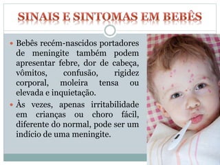  Bebês recém-nascidos portadores
de meningite também podem
apresentar febre, dor de cabeça,
vômitos, confusão, rigidez
corporal, moleira tensa ou
elevada e inquietação.
 Às vezes, apenas irritabilidade
em crianças ou choro fácil,
diferente do normal, pode ser um
indício de uma meningite.
 