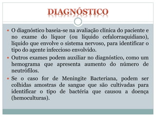  O diagnóstico baseia-se na avaliação clínica do paciente e
no exame do líquor (ou líquido cefalorraquidiano),
líquido que envolve o sistema nervoso, para identificar o
tipo do agente infeccioso envolvido.
 Outros exames podem auxiliar no diagnóstico, como um
hemograma que apresenta aumento do número de
neutrófilos.
 Se o caso for de Meningite Bacteriana, podem ser
colhidas amostras de sangue que são cultivadas para
identificar o tipo de bactéria que causou a doença
(hemoculturas).
 