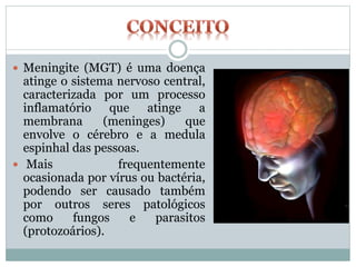  Meningite (MGT) é uma doença
atinge o sistema nervoso central,
caracterizada por um processo
inflamatório que atinge a
membrana (meninges) que
envolve o cérebro e a medula
espinhal das pessoas.
 Mais frequentemente
ocasionada por vírus ou bactéria,
podendo ser causado também
por outros seres patológicos
como fungos e parasitos
(protozoários).
 