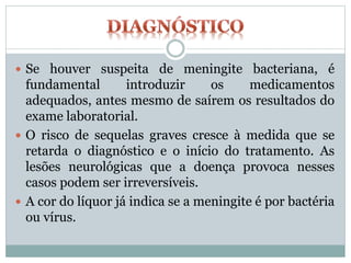 Se houver suspeita de meningite bacteriana, é
fundamental introduzir os medicamentos
adequados, antes mesmo de saírem os resultados do
exame laboratorial.
 O risco de sequelas graves cresce à medida que se
retarda o diagnóstico e o início do tratamento. As
lesões neurológicas que a doença provoca nesses
casos podem ser irreversíveis.
 A cor do líquor já indica se a meningite é por bactéria
ou vírus.
 