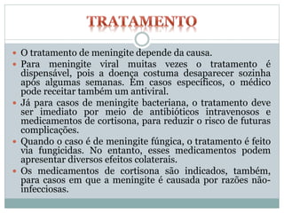 O tratamento de meningite depende da causa.
 Para meningite viral muitas vezes o tratamento é
dispensável, pois a doença costuma desaparecer sozinha
após algumas semanas. Em casos específicos, o médico
pode receitar também um antiviral.
 Já para casos de meningite bacteriana, o tratamento deve
ser imediato por meio de antibióticos intravenosos e
medicamentos de cortisona, para reduzir o risco de futuras
complicações.
 Quando o caso é de meningite fúngica, o tratamento é feito
via fungicidas. No entanto, esses medicamentos podem
apresentar diversos efeitos colaterais.
 Os medicamentos de cortisona são indicados, também,
para casos em que a meningite é causada por razões não-
infecciosas.
 