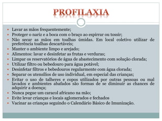  Lavar as mãos frequentemente;
 Proteger o nariz e a boca com o braço ao espirrar ou tossir;
 Não secar as mãos em toalhas úmidas. Em local coletivo utilizar de
preferência toalhas descartáveis;
 Manter o ambiente limpo e arejado;
 Alimentos: lavar e desinfetar as frutas e verduras;
 Limpar os reservatórios de água de abastecimento com solução clorada;
 Utilizar filtro ou bebedouro para água potável;
 Desinfetar filtros e bebedouros regularmente com água clorada;
 Separar os utensílios de uso individual, em especial das crianças;
 Evitar o uso de talheres e copos utilizados por outras pessoas ou mal
lavados e ambientes abafados são formas de se diminuir as chances de
adquirir a doença;
 Nunca pegue um caracol africano na mão;
 Evite levar crianças e locais aglomerados e fechados
 Vacinar as crianças seguindo o Calendário Básico de Imunização.
 