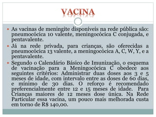  As vacinas de meningite disponíveis na rede pública são:
pneumocócica 10 valente, meningocócica C conjugada, e
pentavalente.
 Já na rede privada, para crianças, são oferecidas a
pneumocócica 13 valente, a meningocócica A, C, W, Y, e a
pentavalente.
 Segundo o Calendário Básico de Imunização, o esquema
de vacinação para a Meningocócica C obedece aos
seguintes critérios: Administrar duas doses aos 3 e 5
meses de idade, com intervalo entre as doses de 60 dias,
e mínimo de 30 dias. O reforço é recomendado
preferencialmente entre 12 e 15 meses de idade. Para
Crianças maiores de 12 meses dose única. Na Rede
Particular essa vacina, um pouco mais melhorada custa
em torno de R$ 140,00.
 
