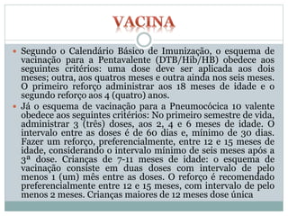  Segundo o Calendário Básico de Imunização, o esquema de
vacinação para a Pentavalente (DTB/Hib/HB) obedece aos
seguintes critérios: uma dose deve ser aplicada aos dois
meses; outra, aos quatros meses e outra ainda nos seis meses.
O primeiro reforço administrar aos 18 meses de idade e o
segundo reforço aos 4 (quatro) anos.
 Já o esquema de vacinação para a Pneumocócica 10 valente
obedece aos seguintes critérios: No primeiro semestre de vida,
administrar 3 (três) doses, aos 2, 4 e 6 meses de idade. O
intervalo entre as doses é de 60 dias e, mínimo de 30 dias.
Fazer um reforço, preferencialmente, entre 12 e 15 meses de
idade, considerando o intervalo mínimo de seis meses após a
3ª dose. Crianças de 7-11 meses de idade: o esquema de
vacinação consiste em duas doses com intervalo de pelo
menos 1 (um) mês entre as doses. O reforço é recomendado
preferencialmente entre 12 e 15 meses, com intervalo de pelo
menos 2 meses. Crianças maiores de 12 meses dose única
 