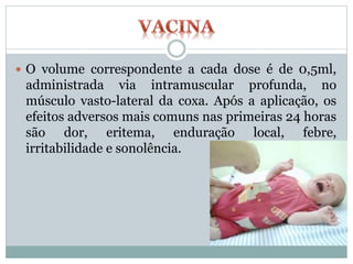  O volume correspondente a cada dose é de 0,5ml,
administrada via intramuscular profunda, no
músculo vasto-lateral da coxa. Após a aplicação, os
efeitos adversos mais comuns nas primeiras 24 horas
são dor, eritema, enduração local, febre,
irritabilidade e sonolência.
 