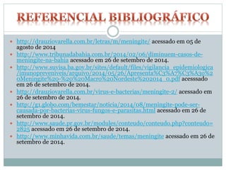  http://drauziovarella.com.br/letras/m/meningite/ acessado em 05 de
agosto de 2014
 http://www.tribunadabahia.com.br/2014/02/06/diminuem-casos-de-
meningite-na-bahia acessado em 26 de setembro de 2014.
 http://www.suvisa.ba.gov.br/sites/default/files/vigilancia_epidemiologica
/imunopreveniveis/arquivo/2014/05/26/Apresenta%C3%A7%C3%A3o%2
0Meningite%20-%20%20Macro%20Nordeste%202014_0.pdf acesssado
em 26 de setembro de 2014.
 http://drauziovarella.com.br/virus-e-bacterias/meningite-2/ acessado em
26 de setembro de 2014.
 http://g1.globo.com/bemestar/noticia/2014/08/meningite-pode-ser-
causada-por-bacterias-virus-fungos-e-parasitas.html acessado em 26 de
setembro de 2014.
 http://www.saude.pr.gov.br/modules/conteudo/conteudo.php?conteudo=
2825 acessado em 26 de setembro de 2014.
 http://www.minhavida.com.br/saude/temas/meningite acessado em 26 de
setembro de 2014.
 