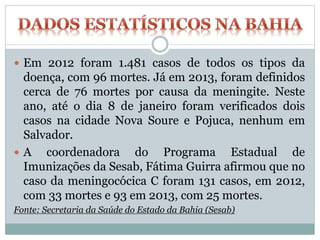 Em 2012 foram 1.481 casos de todos os tipos da
doença, com 96 mortes. Já em 2013, foram definidos
cerca de 76 mortes por causa da meningite. Neste
ano, até o dia 8 de janeiro foram verificados dois
casos na cidade Nova Soure e Pojuca, nenhum em
Salvador.
 A coordenadora do Programa Estadual de
Imunizações da Sesab, Fátima Guirra afirmou que no
caso da meningocócica C foram 131 casos, em 2012,
com 33 mortes e 93 em 2013, com 25 mortes.
Fonte: Secretaria da Saúde do Estado da Bahia (Sesab)
 