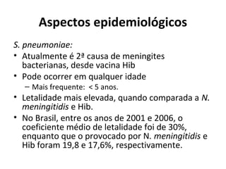Aspectos epidemiológicos 
S. pneumoniae: 
• Atualmente é 2ª causa de meningites 
bacterianas, desde vacina Hib 
• Pode ocorrer em qualquer idade 
– Mais frequente: < 5 anos. 
• Letalidade mais elevada, quando comparada a N. 
meningitidis e Hib. 
• No Brasil, entre os anos de 2001 e 2006, o 
coeficiente médio de letalidade foi de 30%, 
enquanto que o provocado por N. meningitidis e 
Hib foram 19,8 e 17,6%, respectivamente. 
 