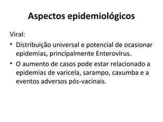 Aspectos epidemiológicos 
Viral: 
• Distribuição universal e potencial de ocasionar 
epidemias, principalmente Enterovírus. 
• O aumento de casos pode estar relacionado a 
epidemias de varicela, sarampo, caxumba e a 
eventos adversos pós-vacinais. 
 