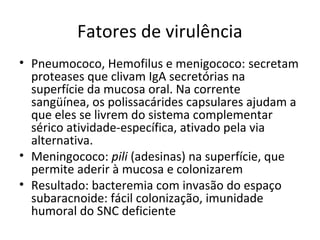 Fatores de virulência 
• Pneumococo, Hemofilus e menigococo: secretam 
proteases que clivam IgA secretórias na 
superfície da mucosa oral. Na corrente 
sangüínea, os polissacárides capsulares ajudam a 
que eles se livrem do sistema complementar 
sérico atividade-específica, ativado pela via 
alternativa. 
• Meningococo: pili (adesinas) na superfície, que 
permite aderir à mucosa e colonizarem 
• Resultado: bacteremia com invasão do espaço 
subaracnoide: fácil colonização, imunidade 
humoral do SNC deficiente 
 