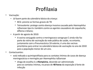 Profilaxia 
• Vacinação: 
– Já fazem parte do calendário básico da criança: 
• BCG: previne as formas graves de TB 
• Tetravalente: protege contra doença invasiva causada pelo Haemophilus 
influenzae tipo b e também contra os agentes causadores de coqueluche, 
difteria e tétano; 
– A partir de agosto de 2010: 
• A vacina conjugada contra o meningococo sorogrupo C ainda não faz 
parte da rotina de vacinação da rede pública de saúde, no entanto, 
juntamente com a Pneumocócica 10-valente, é uma das vacinas 
prioritárias para entrar no calendário básico de vacinação no ano de 2010 
para a população menor de um ano. 
• Contactuantes: 
– está indicada a quimioprofilaxia para os contatos íntimos de casos de doença 
meningocócica e meningite por Haemophilus influenzae 
• droga de escolha é a rifampicina, devendo ser administrada 
para os contatos íntimos, no prazo de 48 horas da exposição à fonte de 
infecção 
