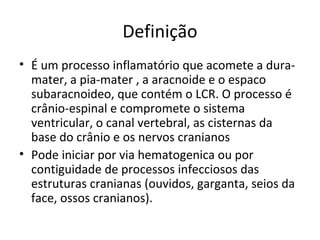 Definição 
• É um processo inflamatório que acomete a dura-mater, 
a pia-mater , a aracnoide e o espaco 
subaracnoideo, que contém o LCR. O processo é 
crânio-espinal e compromete o sistema 
ventricular, o canal vertebral, as cisternas da 
base do crânio e os nervos cranianos 
• Pode iniciar por via hematogenica ou por 
contiguidade de processos infecciosos das 
estruturas cranianas (ouvidos, garganta, seios da 
face, ossos cranianos). 
 